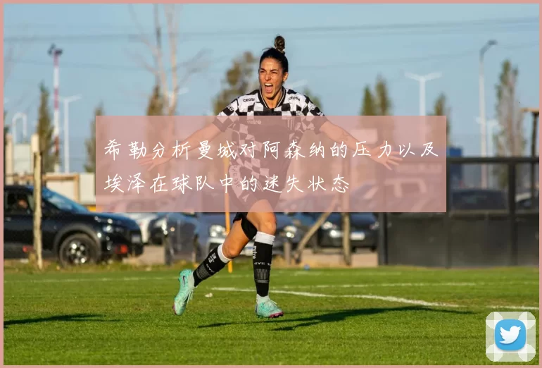 希勒分析曼城对阿森纳的压力以及埃泽在球队中的迷失状态