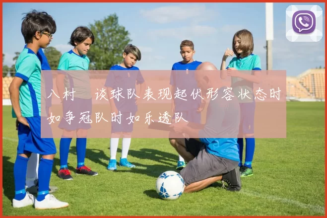 八村塁谈球队表现起伏形容状态时如争冠队时如乐透队