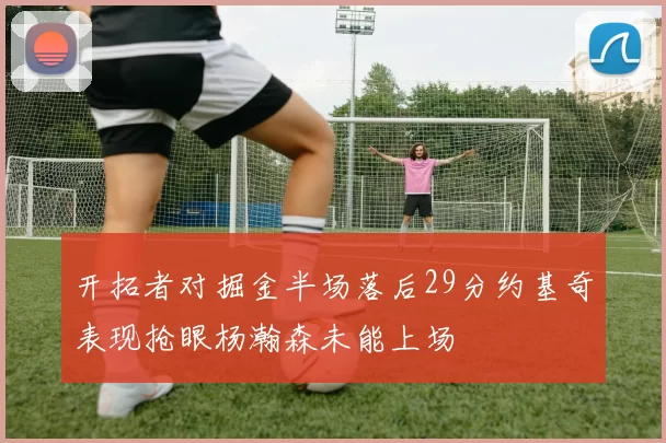 开拓者对掘金半场落后29分约基奇表现抢眼杨瀚森未能上场