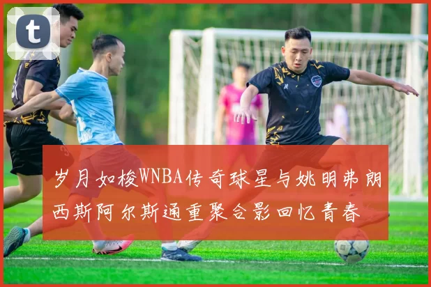 岁月如梭WNBA传奇球星与姚明弗朗西斯阿尔斯通重聚合影回忆青春