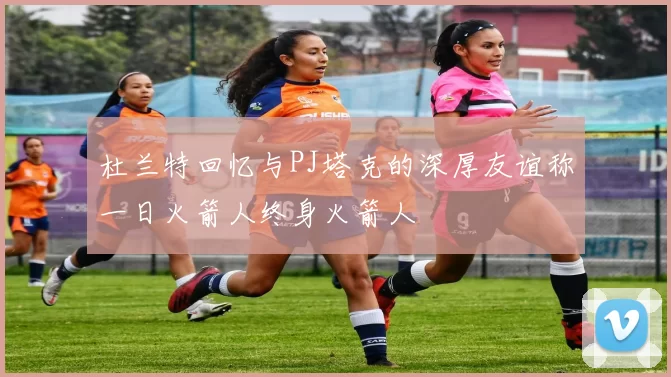 杜兰特回忆与PJ塔克的深厚友谊称一日火箭人终身火箭人
