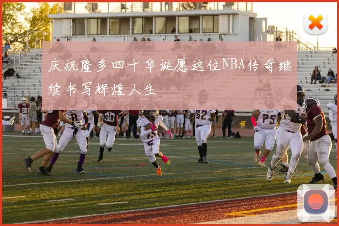庆祝隆多四十华诞愿这位NBA传奇继续书写辉煌人生