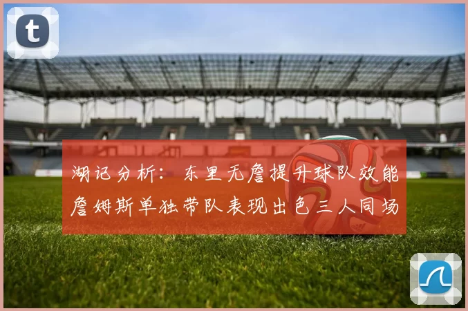 湖记分析：东里无詹提升球队效能詹姆斯单独带队表现出色三人同场反而下滑