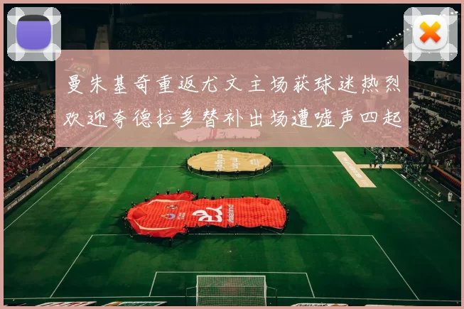 曼朱基奇重返尤文主场获球迷热烈欢迎夸德拉多替补出场遭嘘声四起