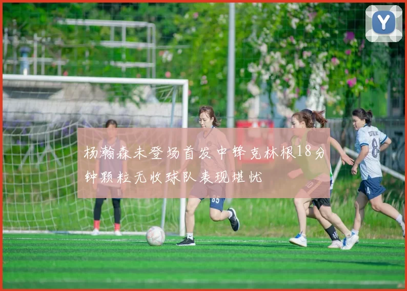 杨瀚森未登场首发中锋克林根18分钟颗粒无收球队表现堪忧