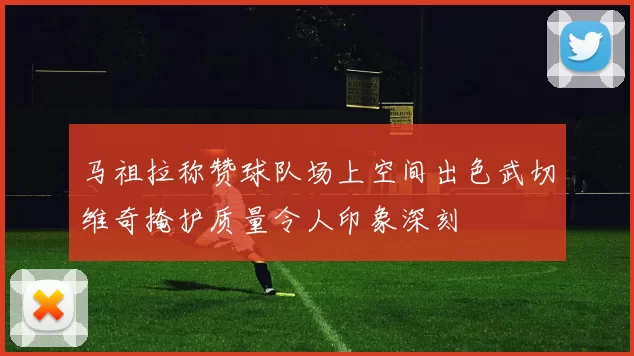 马祖拉称赞球队场上空间出色武切维奇掩护质量令人印象深刻