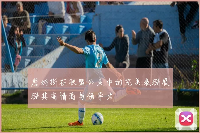 詹姆斯在联盟公关中的完美表现展现其高情商与领导力