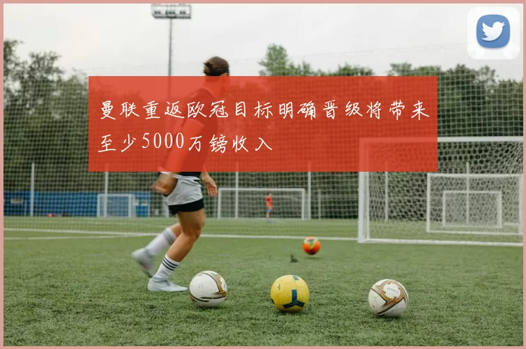 曼联重返欧冠目标明确晋级将带来至少5000万镑收入