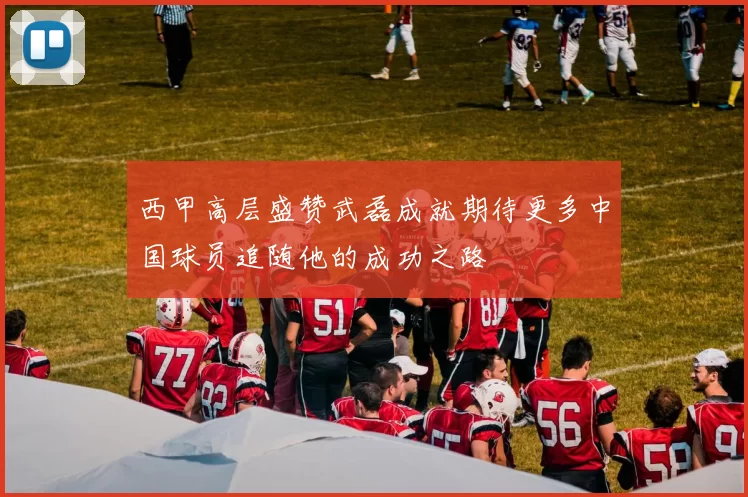 西甲高层盛赞武磊成就期待更多中国球员追随他的成功之路