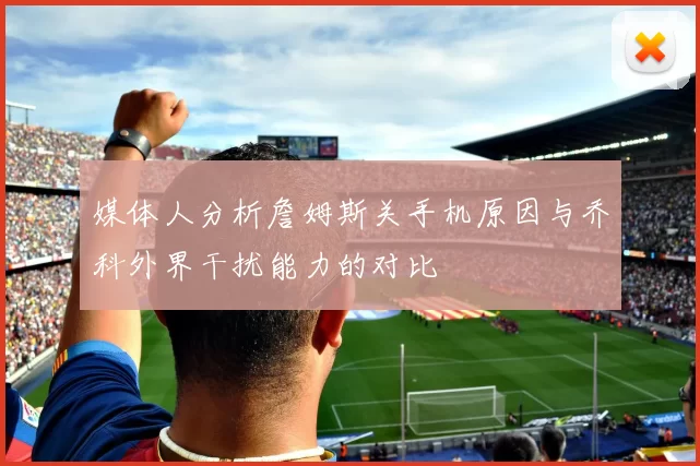 媒体人分析詹姆斯关手机原因与乔科外界干扰能力的对比