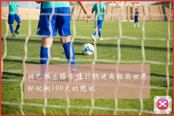 姆巴佩左膝伤情扑朔迷离距离世界杯仅剩100天的隐忧