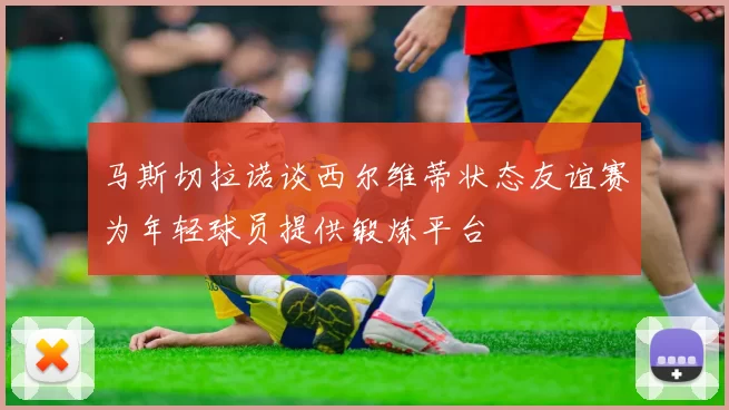 马斯切拉诺谈西尔维蒂状态友谊赛为年轻球员提供锻炼平台