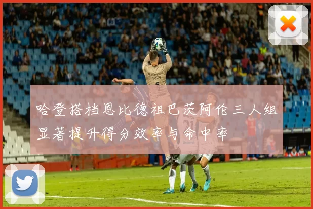 哈登搭档恩比德祖巴茨阿伦三人组显著提升得分效率与命中率