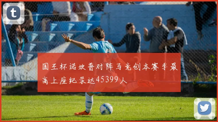 国王杯诺坎普对阵马竞创本赛季最高上座纪录达45399人
